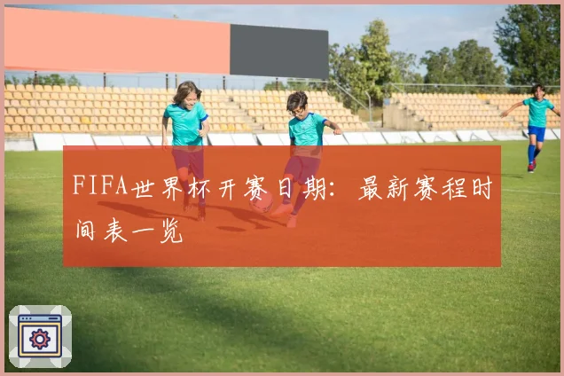 FIFA世界杯开赛日期：最新赛程时间表一览