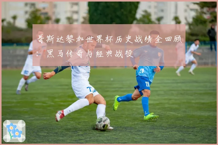 哥斯达黎加世界杯历史战绩全回顾：黑马传奇与经典战役