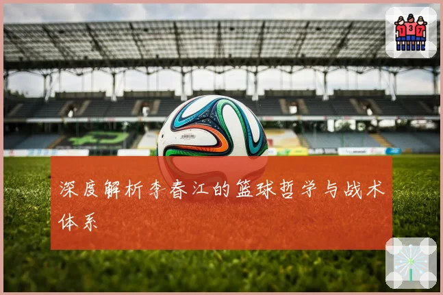 深度解析李春江的篮球哲学与战术体系