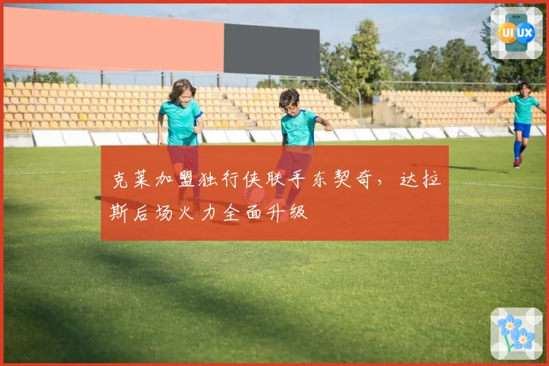 克莱加盟独行侠联手东契奇，达拉斯后场火力全面升级