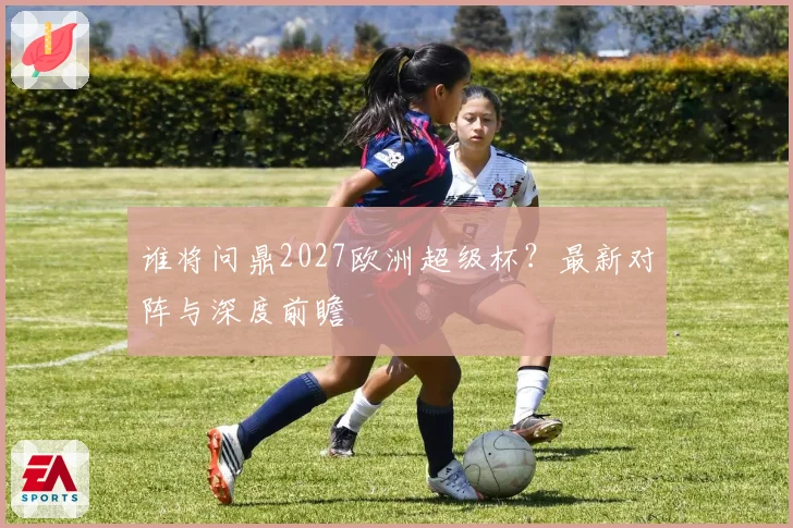 谁将问鼎2027欧洲超级杯？最新对阵与深度前瞻