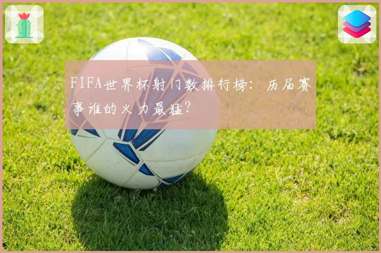 FIFA世界杯射门数排行榜：历届赛事谁的火力最猛？