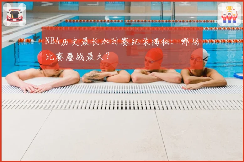 NBA历史最长加时赛纪录揭秘：哪场比赛鏖战最久？