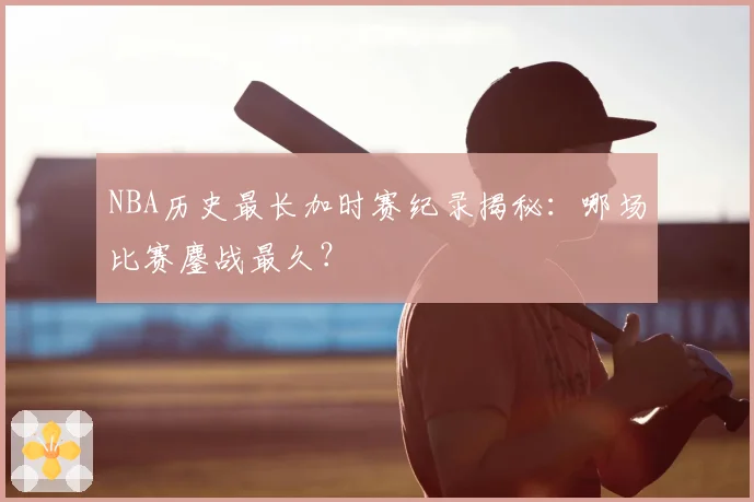 NBA历史最长加时赛纪录揭秘：哪场比赛鏖战最久？