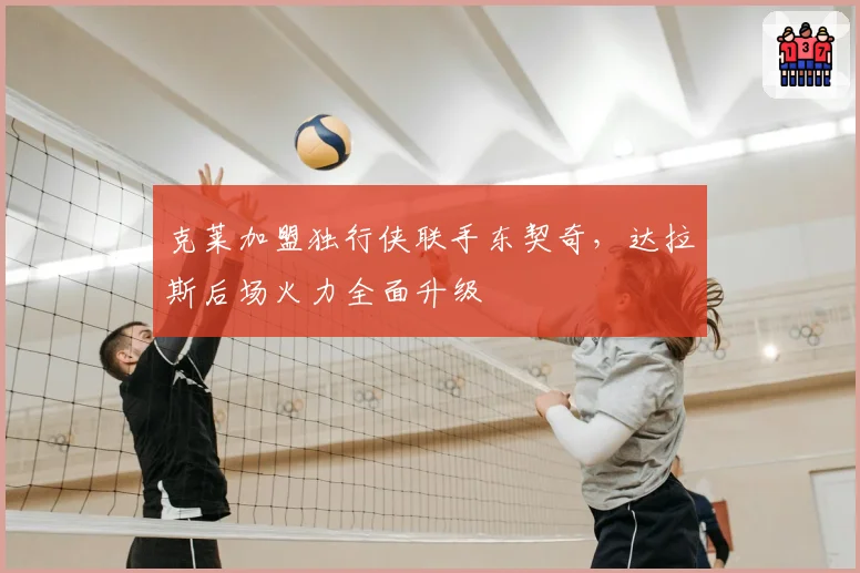 克莱加盟独行侠联手东契奇，达拉斯后场火力全面升级